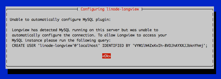 Unable to automatically configure MySQL plugin: Longview has detected MySQL running on this server but was unable to automatically configure the connection. To allow Longview to access your MySQL instance please run the following query: CREATE USER ’linode-longview’@’localhost’ IDENTIFIED BY ‘\*\*\*\*\*\*\*\*\*\*\*\*\*\*\*\*\*\*’; \<Ok\>